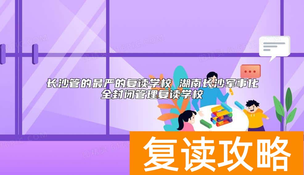 长沙管的最严的复读学校有哪些 军事化全封闭管理复读学校