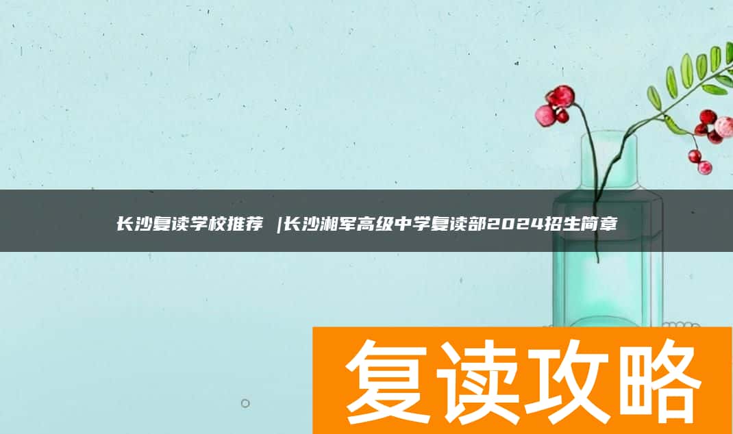 长沙复读学校推荐 |长沙湘军高级中学复读部2024招生简章